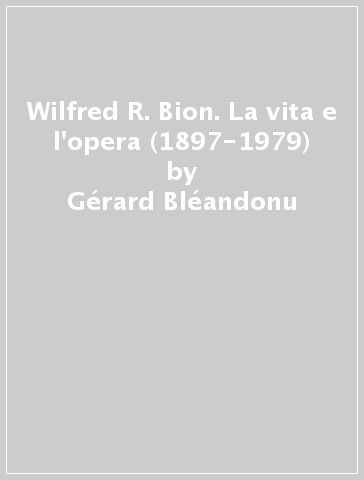 Wilfred R. Bion. La vita e l'opera (1897-1979) - Gérard Bléandonu