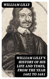 William Lilly s History of His Life and Times, from the Year 1602 to 1681