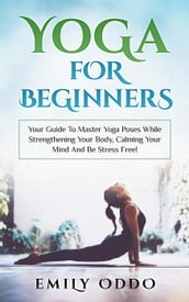 Yoga: For Beginners: Your Guide To Master Yoga Poses While Strengthening Your Body, Calming Your Mind And Be Stress Free!