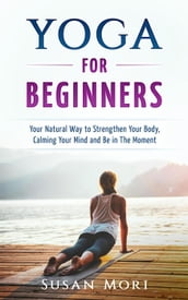 Yoga: for Beginners: Your Natural Way to Strengthen Your Body, Calming Your Mind and Be in The Moment