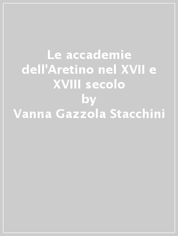 Le accademie dell'Aretino nel XVII e XVIII secolo - Vanna Gazzola Stacchini - Giovanni Bianchini