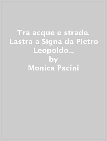 Tra acque e strade. Lastra a Signa da Pietro Leopoldo al Regno d'Italia - Monica Pacini