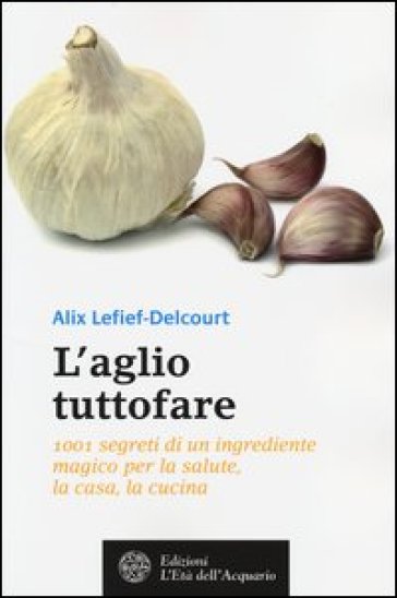 L'aglio tuttofare. 1001 segreti di un ingrediente magico per la salute, la casa, la cucina - Alix Lefief-Delcourt