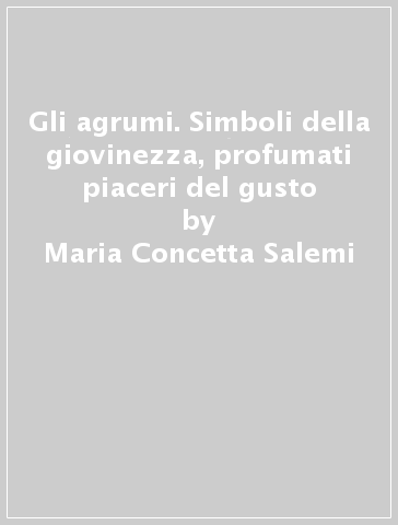 Gli agrumi. Simboli della giovinezza, profumati piaceri del gusto - Maria Concetta Salemi