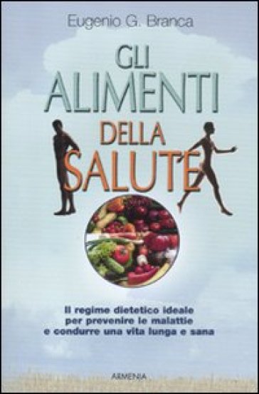 Gli alimenti della salute. Il regime dietetico ideale per prevenire le malattie e condurre una vita lunga e sana - Eugenio G. Branca