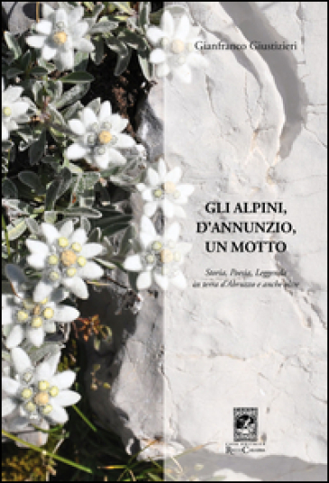 Gli alpini, d'Annunzio, un motto. Storia, poesia, leggenda in terra d'Abruzzo e anche oltre - Gianfranco Giustizieri