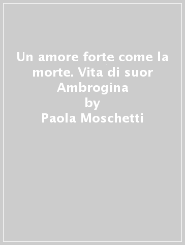 Un amore forte come la morte. Vita di suor Ambrogina - Paola Moschetti