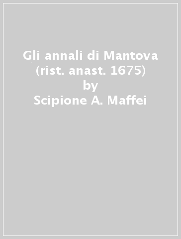 Gli annali di Mantova (rist. anast. 1675) - Scipione A. Maffei