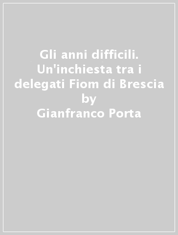 Gli anni difficili. Un'inchiesta tra i delegati Fiom di Brescia - Gianfranco Porta - Carlo Simoni