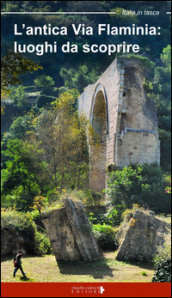L antica Via Flaminia. Luoghi da scoprire. Un viaggio tra Lazio, Umbria e Marche