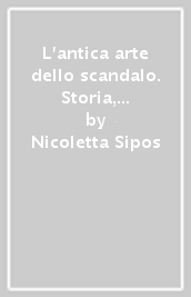 L antica arte dello scandalo. Storia, aneddoti, tecniche, teorie su una «realtà» con un grande passato e un radioso futuro