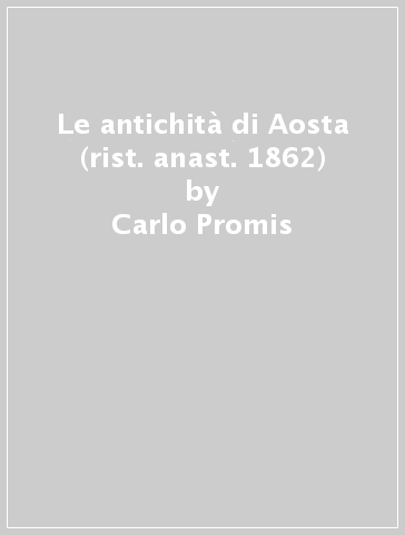 Le antichità di Aosta (rist. anast. 1862) - Carlo Promis