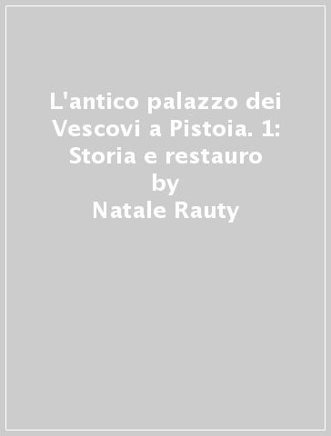 L'antico palazzo dei Vescovi a Pistoia. 1: Storia e restauro - Natale Rauty