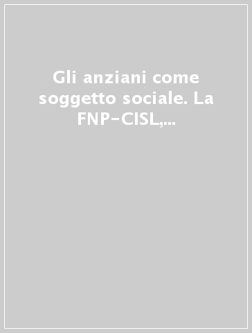 Gli anziani come soggetto sociale. La FNP-CISL, le sue donne, i suoi uomini