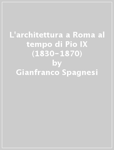 L'architettura a Roma al tempo di Pio IX (1830-1870) - Gianfranco Spagnesi