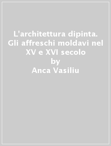 L'architettura dipinta. Gli affreschi moldavi nel XV e XVI secolo - Anca Vasiliu