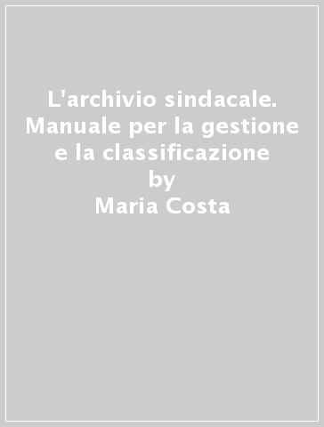 L'archivio sindacale. Manuale per la gestione e la classificazione - Maria Costa - Maurizio Magri