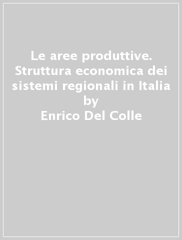 Le aree produttive. Struttura economica dei sistemi regionali in Italia - Enrico Del Colle