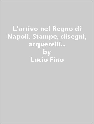 L'arrivo nel Regno di Napoli. Stampe, disegni, acquerelli e ricordi di viaggio da Terracina a Gaeta e al Garigliano - Lucio Fino