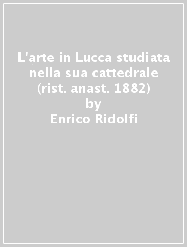 L'arte in Lucca studiata nella sua cattedrale (rist. anast. 1882) - Enrico Ridolfi