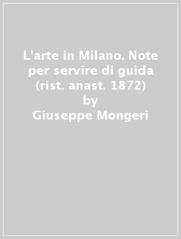 L'arte in Milano. Note per servire di guida (rist. anast. 1872) - Giuseppe Mongeri