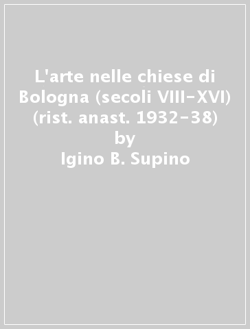 L'arte nelle chiese di Bologna (secoli VIII-XVI) (rist. anast. 1932-38) - Igino B. Supino