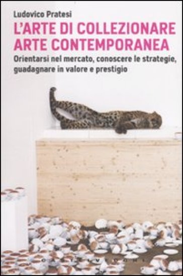 L'arte di collezionare arte contemporanea. Orientarsi nel mercato, conoscere le strategie, guadagnare in valore e prestigio - Ludovico Pratesi