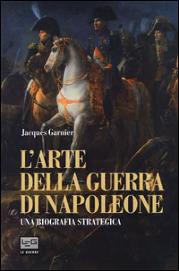 L'arte della guerra di Napoleone. Una biografia strategica - Jacques Garnier