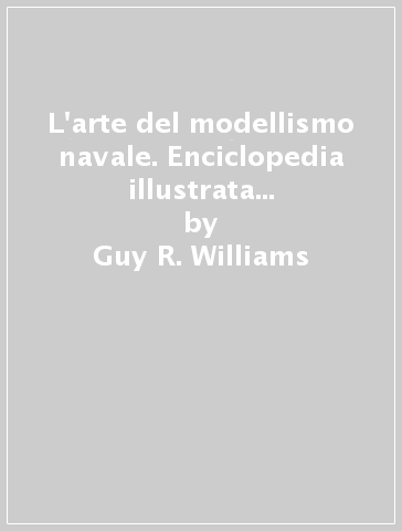 L'arte del modellismo navale. Enciclopedia illustrata dei modelli navali d'ogni tempo e paese - Guy R. Williams