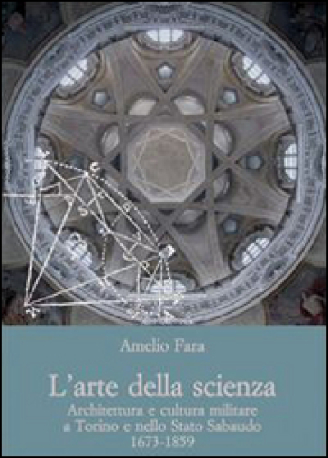 L'arte della scienza. Architettura e cultura militare a Torino e nello stato sabaudo (1673-1859) - Amelio Fara