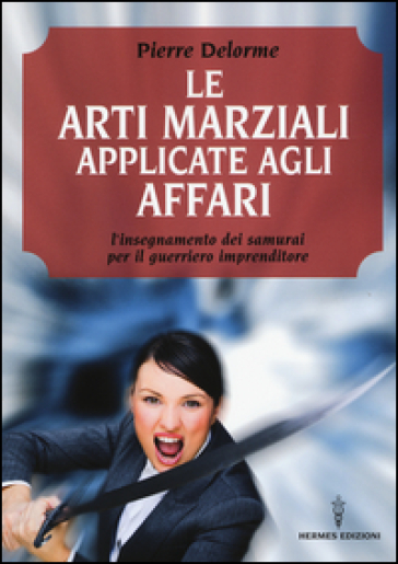 Le arti marziali applicate agli affari. L'insegnamento dei samurai per il guerriero imprenditore - Pierre Delorme