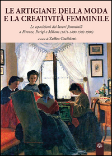 Le artigiane della moda e la creatività femminile. Le esposizioni dei lavori femminili a Firenze, Parigi e Milano (1871-1890-1902-1906) - Zeffiro Ciuffoletti - Gianluca Corradi - Maria Corigliano