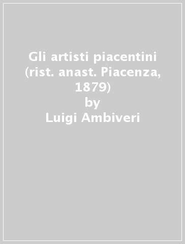 Gli artisti piacentini (rist. anast. Piacenza, 1879) - Luigi Ambiveri