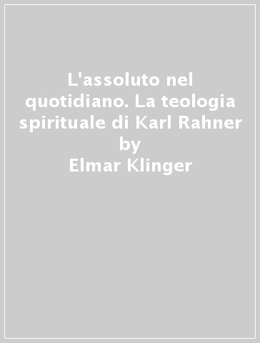 L'assoluto nel quotidiano. La teologia spirituale di Karl Rahner - Elmar Klinger