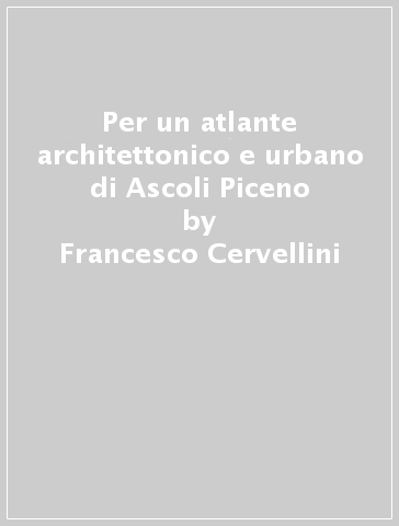 Per un atlante architettonico e urbano di Ascoli Piceno - Francesco Cervellini - Elena Ippoliti