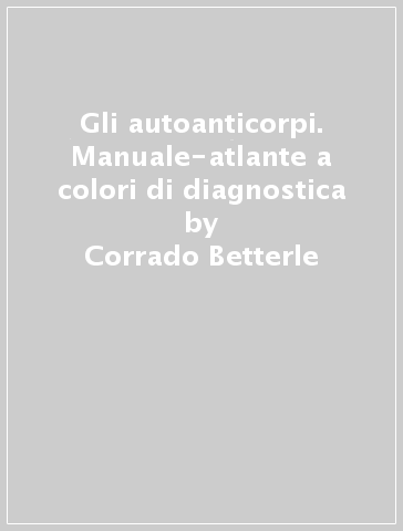 Gli autoanticorpi. Manuale-atlante a colori di diagnostica - Corrado Betterle