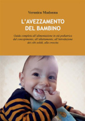 L avezzamento del bambino. Guida completa all alimentazione in età pediatrica dal concepimento, all allattamento, all introduzione dei cibi solidi, alla crescita