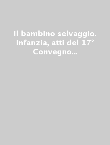 Il bambino selvaggio. Infanzia, atti del 17° Convegno internazionale sul bambino