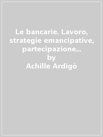 Le bancarie. Lavoro, strategie emancipative, partecipazione e qualità della vita delle impiegate - Costantino Cipolla - Achille Ardigò