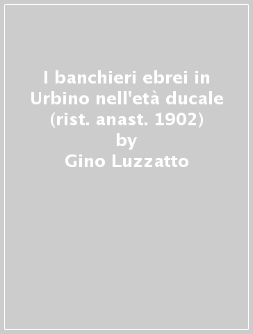 I banchieri ebrei in Urbino nell'età ducale (rist. anast. 1902) - Gino Luzzatto