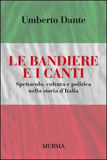 Le bandiere e i canti. Spettacolo, cultura e politica nella storia d'Italia - Umberto Dante