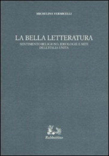 La bella letteratura. Sentimento religioso, ideologie e miti dell'Italia unita - Michelina Vermicelli