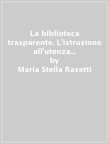 La biblioteca trasparente. L'istruzione all'utenza come strategia organizzativa - Maria Stella Rasetti