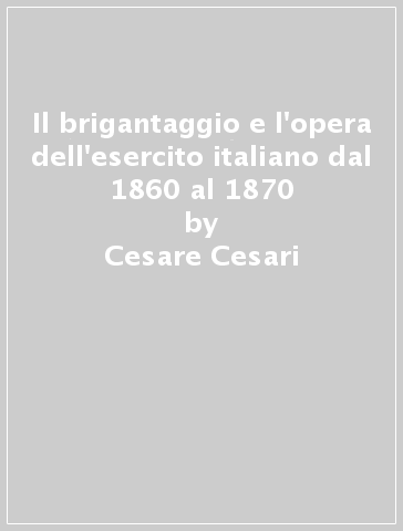 Il brigantaggio e l'opera dell'esercito italiano dal 1860 al 1870 - Cesare Cesari