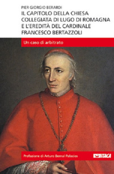 Il capitolo della Chiesa Collegiata di Lugo di Romagna e l'eredità del cardinale Francesco Bertazzoli. Un caso di arbitrato - Piergiorgio Berardi