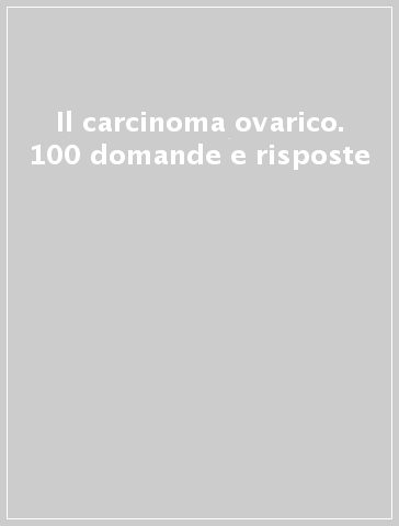 Il carcinoma ovarico. 100 domande e risposte