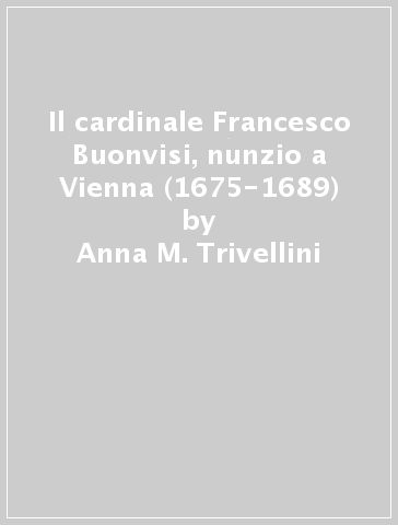 Il cardinale Francesco Buonvisi, nunzio a Vienna (1675-1689) - Anna M. Trivellini