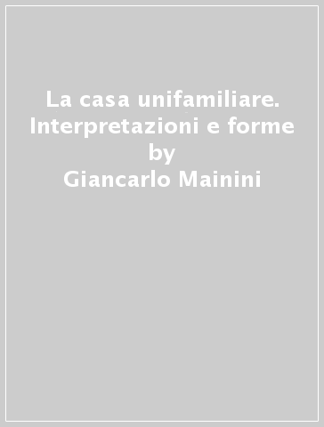 La casa unifamiliare. Interpretazioni e forme - Giancarlo Mainini