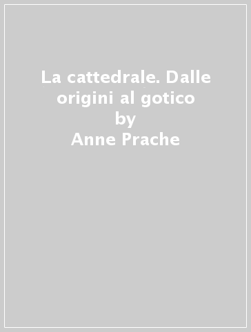 La cattedrale. Dalle origini al gotico - Anne Prache