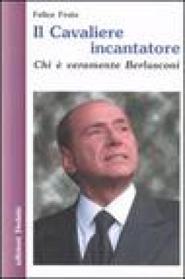 Il cavaliere incantatore. Chi è veramente Berlusconi - Felice Froio